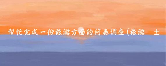 帮忙完成一份旅游方面的问卷调查(旅游类问卷调查)