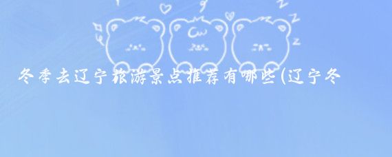 冬季去辽宁旅游景点推荐有哪些(辽宁冬天旅游景点推荐)