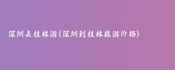 深圳去桂林游(深圳到桂林旅游价格)