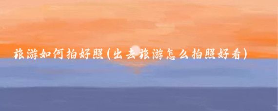 旅游如何拍好照(出去旅游怎么拍照好看)