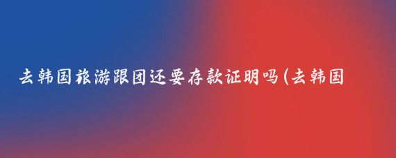 去韩国旅游跟团还要存款证明吗(去韩国旅游要存款吗)