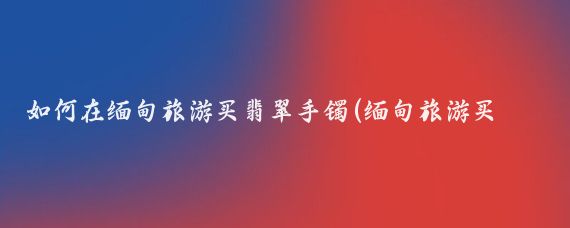 如何在缅甸旅游买翡翠手镯(缅甸旅游买翡翠手镯)