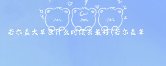 若尔盖大草原什么时候去最好(若尔盖草原旅游季节)