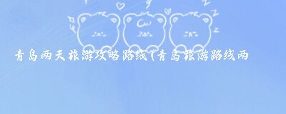 青岛两天旅游攻略路线(青岛旅游路线两天)