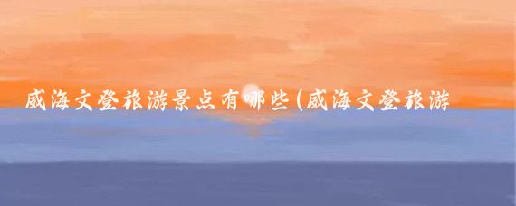 威海文登旅游景点有哪些(威海文登旅游景点大全)