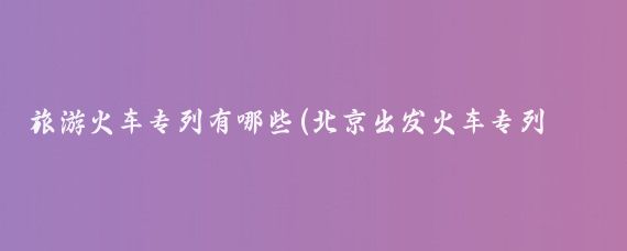 旅游火车专列有哪些(北京出发火车专列旅游)
