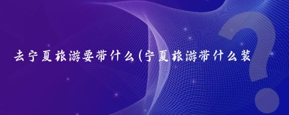 去宁夏旅游要带什么(宁夏旅游带什么装备)
