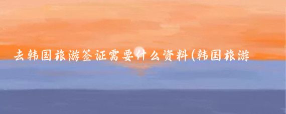 去韩国旅游签证需要什么资料(韩国旅游签证所需资料)