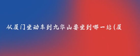 从厦门坐动车到九华山要坐到哪一站(厦门到九华山旅游)
