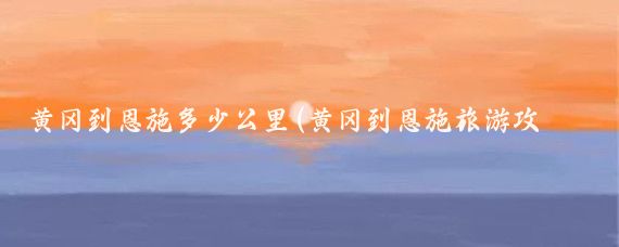 黄冈到恩施多少公里(黄冈到恩施旅游攻略)