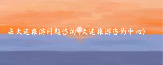 去大连旅游问题咨询(大连旅游咨询中心)