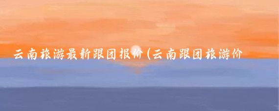 云南旅游最新跟团报价(云南跟团旅游价格)