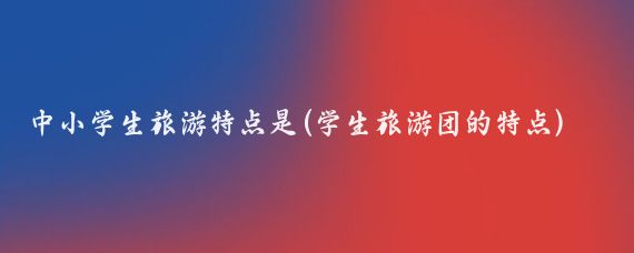 中小学生旅游特点是(学生旅游团的特点)