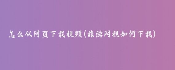 怎么从网页下载视频(旅游网视如何下载)