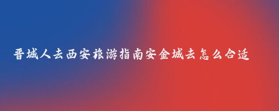 晋城人去西安旅游指南安金城去怎么合适安(晋城到西安旅游攻略)