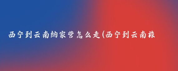 西宁到云南纳家营怎么走(西宁到云南旅游攻略)