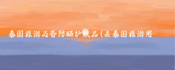 泰国旅游必备防晒护肤品(去泰国旅游用什么防晒)