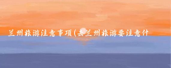 兰州旅游注意事项(去兰州旅游要注意什么)