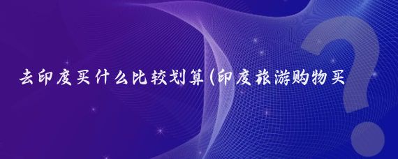 去印度买什么比较划算(印度旅游购物买什么)