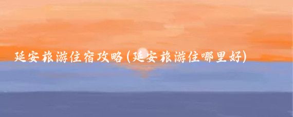 延安旅游住宿攻略(延安旅游住哪里好)