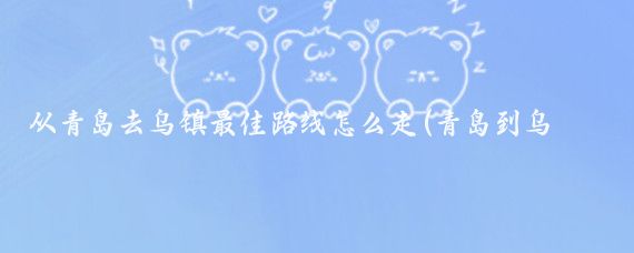 从青岛去乌镇最佳路线怎么走(青岛到乌镇旅游攻略)