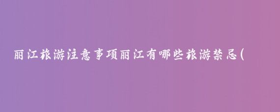 丽江旅游注意事项丽江有哪些旅游禁忌(丽江旅游注意些什么)