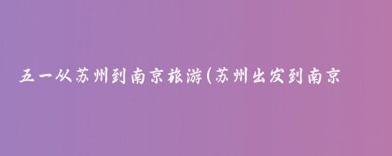 五一从苏州到南京旅游(苏州出发到南京旅游)