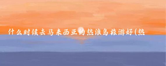 什么时候去马来西亚的热浪岛旅游好(热浪岛最佳旅游时间)