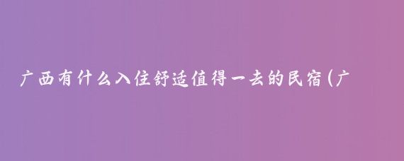 广西有什么入住舒适值得一去的民宿(广西民宿住宿旅游)