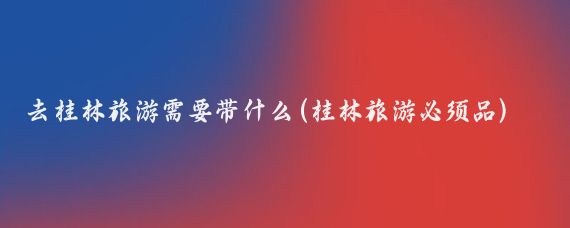 去桂林旅游需要带什么(桂林旅游必须品)