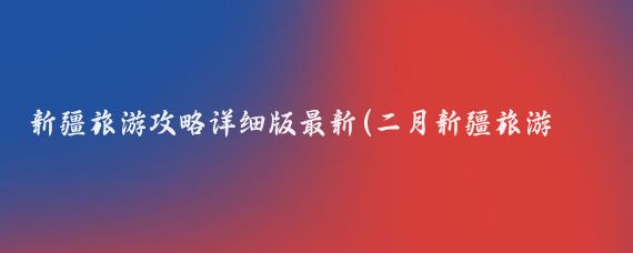 新疆旅游攻略详细版最新(二月新疆旅游攻略)