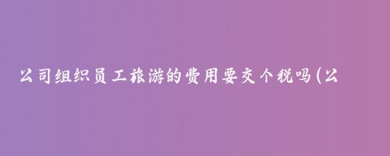 公司组织员工旅游的费用要交个税吗(公司组织员工旅游个税)