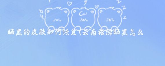 晒黑的皮肤如何恢复(云南旅游晒黑怎么恢复)