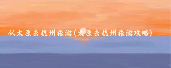 从太原去杭州旅游(太原去杭州旅游攻略)