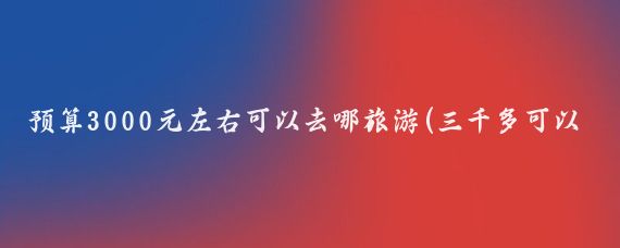 预算3000元左右可以去哪旅游(三千多可以去哪里旅游)