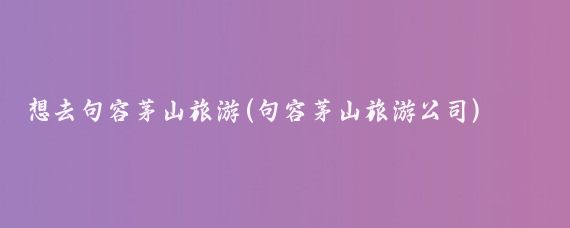 想去句容茅山旅游(句容茅山旅游公司)