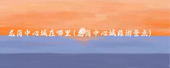 龙岗中心城在哪里(龙岗中心城旅游景点)