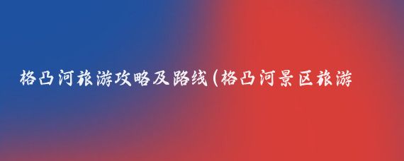 格凸河旅游攻略及路线(格凸河景区旅游攻略)