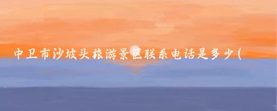 中卫市沙坡头旅游景区联系电话是多少(沙坡头旅游景区电话)