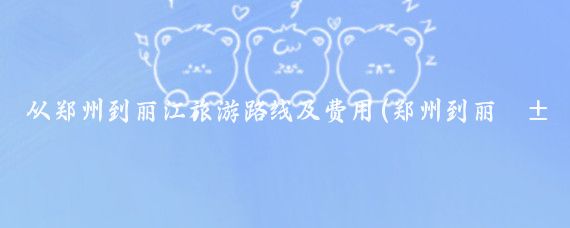 从郑州到丽江旅游路线及费用(郑州到丽江旅游报价)
