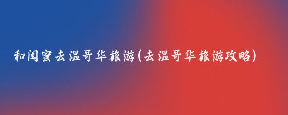 和闺蜜去温哥华旅游(去温哥华旅游攻略)