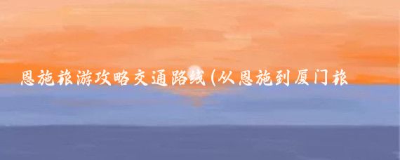恩施旅游攻略交通路线(从恩施到厦门旅游攻略)