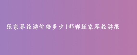 张家界旅游价格多少(邯郸张家界旅游报价)