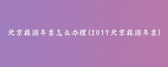 北京旅游年票怎么办理(2017北京旅游年票)