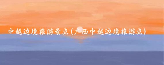 中越边境旅游景点(广西中越边境旅游点)