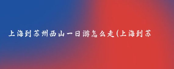 上海到苏州西山一日游怎么走(上海到苏州西山旅游)
