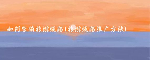 如何营销旅游线路(旅游线路推广方法)