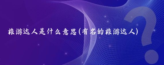 旅游达人是什么意思(有名的旅游达人)