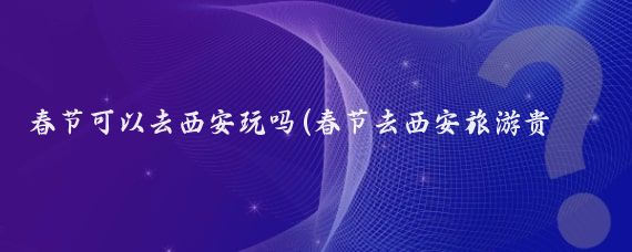 春节可以去西安玩吗(春节去西安旅游贵吗)