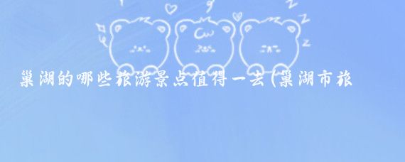 巢湖的哪些旅游景点值得一去(巢湖市旅游景区)